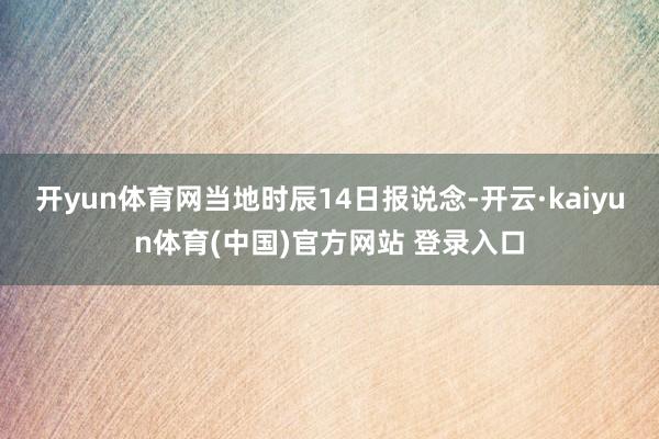 开yun体育网当地时辰14日报说念-开云·kaiyun体育(中国)官方网站 登录入口