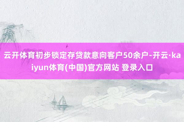 云开体育初步锁定存贷款意向客户50余户-开云·kaiyun体育(中国)官方网站 登录入口