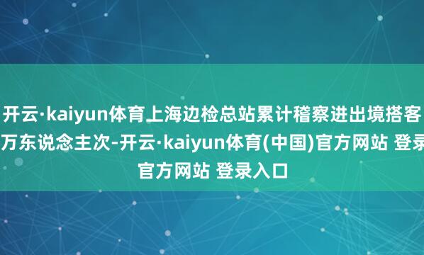 开云·kaiyun体育上海边检总站累计稽察进出境搭客67.9万东说念主次-开云·kaiyun体育(中国)官方网站 登录入口